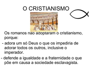 Os romanos não adoptaram o cristianismo, porque: - adora um só Deus o que os impediria de adorar todos os outros, inclusive o imperador. - defende a igualdade e a fraternidade o que põe em causa a sociedade esclavagista. O CRISTIANISMO 