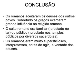 CONCLUSÃO Os romanos aceitaram os deuses dos outros povos. Sobretudo os gregos exerceram grande influência na religião romana. O culto romano era familiar ( prestado no lar) ou público ( prestado nos templos públicos por diversos sacerdotes). Os romanos eram muito supersticiosos, interpretavam, antes de agir,  a vontade dos deuses.  