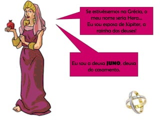 Se estivéssemos na Grécia, o meu nome seria Hera... Eu sou esposa de Júpiter, a rainha dos deuses! Eu sou a deusa  JUNO , deusa do casamento. 