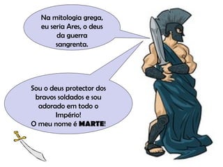 Na mitologia grega, eu seria Ares, o deus da guerra sangrenta. Sou o deus protector dos bravos soldados e sou adorado em todo o Império! O meu nome é  MARTE ! 