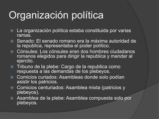 Organización política
 La organización política estaba constituida por varias
ramas.
 Senado: El senado romano era la máxima autoridad de
la republica, representaba el poder político.
 Cónsules: Los cónsules eran dos hombres ciudadanos
romanos elegidos para dirigir la republica y mandar al
ejercito.
 Tribuno de la plebe: Cargo de la republica como
respuesta a las demandas de los plebeyos.
 Comicios curiados: Asambleas donde solo podían
asistir los patricios.
 Comicios centuriados: Asamblea mixta (patricios y
plebeyos).
 Asamblea de la plebe: Asamblea compuesta solo por
plebeyos.
 