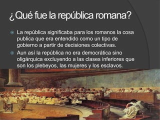 ¿Quéfuelarepública romana?
 La república significaba para los romanos la cosa
publica que era entendido como un tipo de
gobierno a partir de decisiones colectivas.
 Aun así la república no era democrática sino
oligárquica excluyendo a las clases inferiores que
son los plebeyos, las mujeres y los esclavos.
 