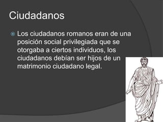 Ciudadanos
 Los ciudadanos romanos eran de una
posición social privilegiada que se
otorgaba a ciertos individuos, los
ciudadanos debían ser hijos de un
matrimonio ciudadano legal.
 
