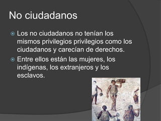No ciudadanos
 Los no ciudadanos no tenían los
mismos privilegios privilegios como los
ciudadanos y carecían de derechos.
 Entre ellos están las mujeres, los
indígenas, los extranjeros y los
esclavos.
 