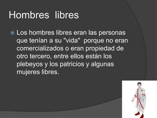 Hombres libres
 Los hombres libres eran las personas
que tenían a su "vida" porque no eran
comercializados o eran propiedad de
otro tercero, entre ellos están los
plebeyos y los patricios y algunas
mujeres libres.
 