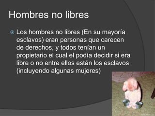 Hombres no libres
 Los hombres no libres (En su mayoría
esclavos) eran personas que carecen
de derechos, y todos tenían un
propietario el cual el podía decidir si era
libre o no entre ellos están los esclavos
(incluyendo algunas mujeres)
 