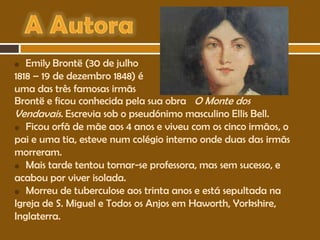 Emily Brontë (30 de julho
1818 – 19 de dezembro 1848) é
uma das três famosas irmãs
Brontë e ficou conhecida pela sua obra O Monte dos
Vendavais. Escrevia sob o pseudónimo masculino Ellis Bell.
 Ficou orfã de mãe aos 4 anos e viveu com os cinco irmãos, o
pai e uma tia, esteve num colégio interno onde duas das irmãs
morreram.
 Mais tarde tentou tornar-se professora, mas sem sucesso, e
acabou por viver isolada.
 Morreu de tuberculose aos trinta anos e está sepultada na
Igreja de S. Miguel e Todos os Anjos em Haworth, Yorkshire,
Inglaterra.


 