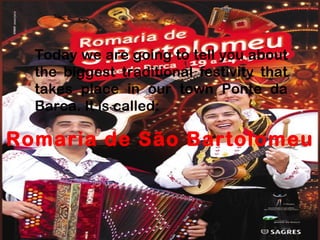Today we are going to tell you about the biggest traditional festivity that takes place in our town Ponte da Barca. It is called: Romaria de São Bartolomeu 