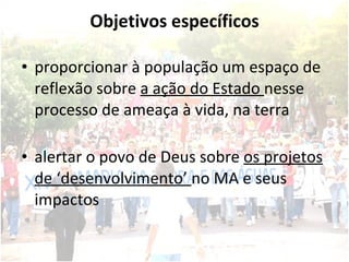 Objetivos específicos proporcionar à população um espaço de reflexão sobre  a ação do Estado  nesse processo de ameaça à vida, na terra alertar o povo de Deus sobre  os projetos de ‘desenvolvimento’  no MA e seus impactos 