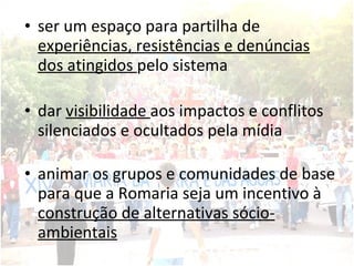 ser um espaço para partilha de  experiências, resistências e denúncias dos atingidos  pelo sistema  dar  visibilidade  aos impactos e conflitos silenciados e ocultados pela mídia animar os grupos e comunidades de base para que a Romaria seja um incentivo à  construção de alternativas sócio-ambientais 