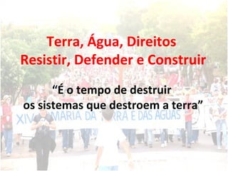 Terra, Água, Direitos  Resistir, Defender e Construir “ É o tempo de destruir  os sistemas que destroem a terra” 