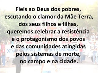 Fieis ao Deus dos pobres,  escutando o clamor da Mãe Terra, dos seus filhos e filhas,  queremos celebrar a resistência  e o protagonismo dos povos  e das comunidades atingidas  pelos sistemas de morte,  no campo e na cidade. 