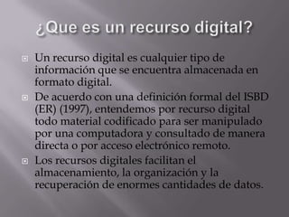 ¿Que es un recurso digital?Un recurso digital es cualquier tipo de información que se encuentra almacenada en formato digital.De acuerdo con una definición formal del ISBD (ER) (1997), entendemos por recurso digital todo material codificado para ser manipulado por una computadora y consultado de manera directa o por acceso electrónico remoto.Los recursos digitales facilitan el almacenamiento, la organización y la recuperación de enormes cantidades de datos.