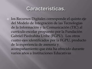 Características.los Recursos Digitales corresponde el quinto eje del Modelo de Integración de las Tecnologías de la Información y la Comunicación (TIC) al currículo escolar propuesto por la Fundación Gabriel Piedrahita Uribe (FGPU).  Los otros cuatro ejes identificados por la FGPU, producto de la experiencia de asesoría y acompañamiento que ésta ha ofrecido durante varios años a Instituciones Educativas