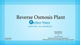 Reverse Osmosis Plant
Drink Well , Live a Healthy life
Presented By :
Mashooque Ali
&
Muhammad Asif
Business Administration Department
Federal Urdu University (Abdul Haq Campus ) Karachi.
Presented By:
Mashooque Ali
 
