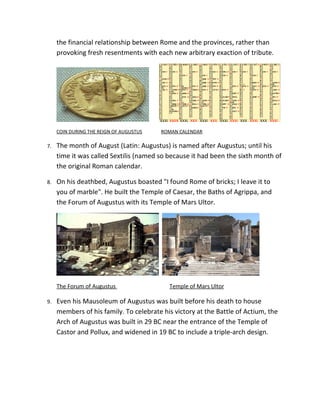 the financial relationship between Rome and the provinces, rather than
     provoking fresh resentments with each new arbitrary exaction of tribute.




     COIN DURING THE REIGN OF AUGUSTUS   ROMAN CALENDAR

7.   The month of August (Latin: Augustus) is named after Augustus; until his
     time it was called Sextilis (named so because it had been the sixth month of
     the original Roman calendar.

8.   On his deathbed, Augustus boasted "I found Rome of bricks; I leave it to
     you of marble". He built the Temple of Caesar, the Baths of Agrippa, and
     the Forum of Augustus with its Temple of Mars Ultor.




     The Forum of Augustus                 Temple of Mars Ultor

9.   Even his Mausoleum of Augustus was built before his death to house
     members of his family. To celebrate his victory at the Battle of Actium, the
     Arch of Augustus was built in 29 BC near the entrance of the Temple of
     Castor and Pollux, and widened in 19 BC to include a triple-arch design.
 
