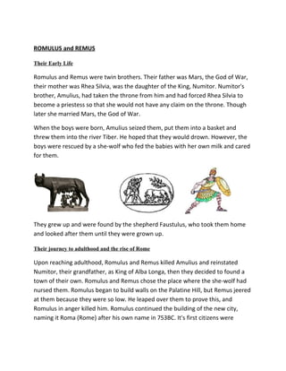 ROMULUS and REMUS

Their Early Life

Romulus and Remus were twin brothers. Their father was Mars, the God of War,
their mother was Rhea Silvia, was the daughter of the King, Numitor. Numitor's
brother, Amulius, had taken the throne from him and had forced Rhea Silvia to
become a priestess so that she would not have any claim on the throne. Though
later she married Mars, the God of War.

When the boys were born, Amulius seized them, put them into a basket and
threw them into the river Tiber. He hoped that they would drown. However, the
boys were rescued by a she-wolf who fed the babies with her own milk and cared
for them.




They grew up and were found by the shepherd Faustulus, who took them home
and looked after them until they were grown up.

Their journey to adulthood and the rise of Rome

Upon reaching adulthood, Romulus and Remus killed Amulius and reinstated
Numitor, their grandfather, as King of Alba Longa, then they decided to found a
town of their own. Romulus and Remus chose the place where the she-wolf had
nursed them. Romulus began to build walls on the Palatine Hill, but Remus jeered
at them because they were so low. He leaped over them to prove this, and
Romulus in anger killed him. Romulus continued the building of the new city,
naming it Roma (Rome) after his own name in 753BC. It's first citizens were
 
