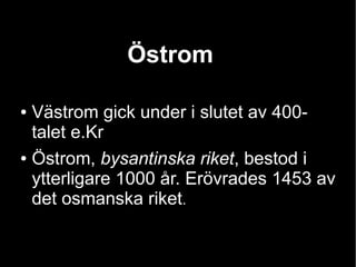 Östrom

● Västrom gick under i slutet av 400-
  talet e.Kr
● Östrom, bysantinska riket, bestod i

  ytterligare 1000 år. Erövrades 1453 av
  det osmanska riket.
 
