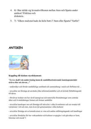4. 6)  Hur skilde sig levnadsvillkoren mellan Aten och Sparta under
antiken? Förklara och
diskutera.
5. 7)  Vilken stadsstat hade du helst bott i? Aten eller Sparta? Varför?
ANTIKEN
Koppling till skolans styrdokument:
”Skolan skall i sin undervisning inom de samhällsorienterande kunskapsområdet
sträva efter att eleven....”
- undersöker och förstår samhälleliga samband och sammanhang i nutid och förfluten tid ...
- utvecklar sin förmåga att använda olika informationskällor och ett kritiskt förhållningssätt
till dessa.
- förvärvar insikter om hur såväl naturgivna och materiella förutsättningar som centrala
idéer och livsåskådningar format och formar samhället
- utvecklar kunskaper om och förmåga till inlevelse i olika livsmönster och ser orsaker till
variationer i tid och rum, men även det gemensamma i olika kulturer
- utvecklar förmåga att se konsekvenser av sina och andras ställningstagande och handlingar
- utvecklar förståelse för hur verksamheter och kulturer avspeglas i och påverkas av kont,
litteratur och musik”1
 