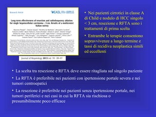 • La scelta tra resezione e RFTA deve essere ritagliata sul singolo paziente
• La RFTA è preferibile nei pazienti con ipertensione portale severa e nei
tumori centroepatici
• La resezione è preferibile nei pazienti senza ipertensione portale, nei
tumori periferici e nei casi in cui la RFTA sia rischiosa o
presumibilmente poco efficace
• Nei pazienti cirrotici in classe A
di Child e nodulo di HCC singolo
< 3 cm, resezione e RFTA sono i
trattamenti di prima scelta
• Entrambe le terapie consentono
sopravvivenze a lungo termine e
tassi di recidiva neoplastica simili
ed eccellenti
 