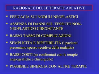  EFFICACIA SUI NODULI NEOPLASTICI
 ASSENZA DI DANNI SUL TESSUTO NON-
NEOPLASTICO CIRCOSTANTE
 BASSO TASSO DI COMPLICAZIONI
 SEMPLICITÀ E RIPETIBILITÀ (i pazienti
presentano spesso recidiva della malattia)
 BASSI COSTI (se confrontati con le terapie
angiografiche e chirurgiche)
 POSSIBILE SINERGIA CON ALTRE TERAPIE
RAZIONALE DELLE TERAPIE ABLATIVE
 