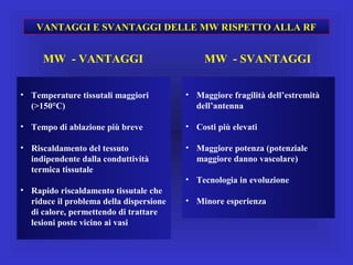• Temperature tissutali maggiori
(>150°C)
• Tempo di ablazione più breve
• Riscaldamento del tessuto
indipendente dalla conduttività
termica tissutale
• Rapido riscaldamento tissutale che
riduce il problema della dispersione
di calore, permettendo di trattare
lesioni poste vicino ai vasi
• Maggiore fragilità dell’estremità
dell’antenna
• Costi più elevati
• Maggiore potenza (potenziale
maggiore danno vascolare)
• Tecnologia in evoluzione
• Minore esperienza
VANTAGGI E SVANTAGGI DELLE MW RISPETTO ALLA RF
MW - VANTAGGI MW - SVANTAGGI
 