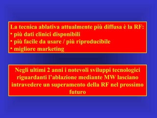 La tecnica ablativa attualmente più diffusa è la RF:
• più dati clinici disponibili
• più facile da usare / più riproducibile
• migliore marketing
Negli ultimi 2 anni i notevoli sviluppi tecnologici
riguardanti l’ablazione mediante MW lasciano
intravedere un superamento della RF nel prossimo
futuro
 