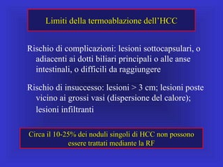 Limiti della termoablazione dell’HCCLimiti della termoablazione dell’HCC
Rischio di complicazioni: lesioni sottocapsulari, o
adiacenti ai dotti biliari principali o alle anse
intestinali, o difficili da raggiungere
Rischio di insuccesso: lesioni > 3 cm; lesioni poste
vicino ai grossi vasi (dispersione del calore);
lesioni infiltranti
Circa il 10-25% dei noduli singoli di HCC non possonoCirca il 10-25% dei noduli singoli di HCC non possono
essere trattati mediante la RFessere trattati mediante la RF
 