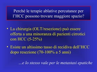 Perché le terapie ablative percutanee per
l’HCC possono trovare maggiore spazio?
• La chirurgia (OLT/resezione) può essere
offerta a una minoranza di pazienti cirrotici
con HCC (5-25%)
• Esiste un altissimo tasso di recidiva dell’HCC
dopo resezione (70-100% a 5 anni)
…e lo stesso vale per le metastasi epatiche
 