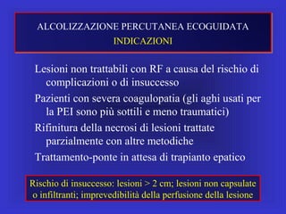 Lesioni non trattabili con RF a causa del rischio di
complicazioni o di insuccesso
Pazienti con severa coagulopatia (gli aghi usati per
la PEI sono più sottili e meno traumatici)
Rifinitura della necrosi di lesioni trattate
parzialmente con altre metodiche
Trattamento-ponte in attesa di trapianto epatico
Rischio di insuccesso: lesioni > 2 cm; lesioni non capsulate
o infiltranti; imprevedibilità della perfusione della lesione
ALCOLIZZAZIONE PERCUTANEA ECOGUIDATA
INDICAZIONI
 