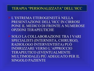 TERAPIA “PERSONALIZZATA” DELL’HCC
 L’ESTREMA ETEROGENEITÀ NELLA
PRESENTAZIONE DELL’HCC IN CIRROSI
PONE IL MEDICO DI FRONTE A NUMEROSE
OPZIONI TERAPEUTICHE
 SOLO LA COLLABORAZIONE TRA I VARI
SPECIALISTI (INTERNISTA, CHIRURGO,
RADIOLOGO INTERVENTISTA) PUÒ
INDIRIZZARE VERSO L’APPROCCIO
TERAPEUTICO (EVENTUALMENTE
MULTIMODALE) PIÚ ADEGUATO PER IL
SINGOLO PAZIENTE
 