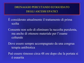 È considerato attualmente il trattamento di prima
scelta
Consente non solo di eliminare la raccolta purulenta,
ma anche di ottenere materiale per l’esame
colturale
Deve essere sempre accompagnato da una congrua
terapia antibiotica
Può essere rimosso circa 48 ore dopo che la portata si
è esaurita
DRENAGGIO PERCUTANEO ECOGUIDATO
DEGLI ASCESSI EPATICI
 