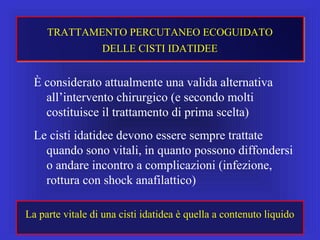 È considerato attualmente una valida alternativa
all’intervento chirurgico (e secondo molti
costituisce il trattamento di prima scelta)
Le cisti idatidee devono essere sempre trattate
quando sono vitali, in quanto possono diffondersi
o andare incontro a complicazioni (infezione,
rottura con shock anafilattico)
TRATTAMENTO PERCUTANEO ECOGUIDATO
DELLE CISTI IDATIDEE
La parte vitale di una cisti idatidea è quella a contenuto liquido
 