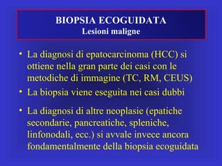 • La diagnosi di epatocarcinoma (HCC) si
ottiene nella gran parte dei casi con le
metodiche di immagine (TC, RM, CEUS)
• La biopsia viene eseguita nei casi dubbi
• La diagnosi di altre neoplasie (epatiche
secondarie, pancreatiche, spleniche,
linfonodali, ecc.) si avvale invece ancora
fondamentalmente della biopsia ecoguidata
BIOPSIA ECOGUIDATA
Lesioni maligne
 