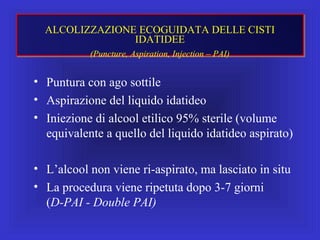 • Puntura con ago sottile
• Aspirazione del liquido idatideo
• Iniezione di alcool etilico 95% sterile (volume
equivalente a quello del liquido idatideo aspirato)
• L’alcool non viene ri-aspirato, ma lasciato in situ
• La procedura viene ripetuta dopo 3-7 giorni
(D-PAI - Double PAI)
ALCOLIZZAZIONE ECOGUIDATA DELLE CISTI
IDATIDEE
(Puncture, Aspiration, Injection – PAI)
 