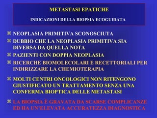METASTASI EPATICHE
INDICAZIONI DELLA BIOPSIA ECOGUIDATA
 NEOPLASIA PRIMITIVA SCONOSCIUTA
 DUBBIO CHE LA NEOPLASIA PRIMITIVA SIA
DIVERSA DA QUELLA NOTA
 PAZIENTI CON DOPPIA NEOPLASIA
 RICERCHE BIOMOLECOLARI E RECETTORIALI PER
INDIRIZZARE LA CHEMIOTERAPIA
 MOLTI CENTRI ONCOLOGICI NON RITENGONO
GIUSTIFICATO UN TRATTAMENTO SENZA UNA
CONFERMA BIOPTICA DELLE METASTASI
 LA BIOPSIA È GRAVATA DA SCARSE COMPLICANZE
ED HA UN’ELEVATA ACCURATEZZA DIAGNOSTICA
 