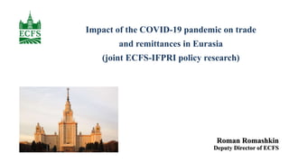 Impact of the COVID-19 pandemic on trade
and remittances in Eurasia
(joint ECFS-IFPRI policy research)
Roman Romashkin
Deputy Director of ECFS
 