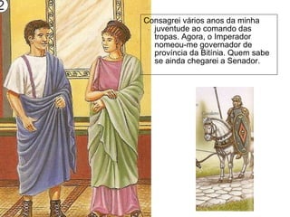 Consagrei vários anos da minha juventude ao comando das tropas. Agora, o Imperador nomeou-me governador de província da Bitínia. Quem sabe se ainda chegarei a Senador.  