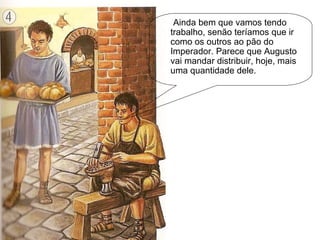 Ainda bem que vamos tendo trabalho, senão teríamos que ir como os outros ao pão do Imperador. Parece que Augusto vai mandar distribuir, hoje, mais uma quantidade dele. 