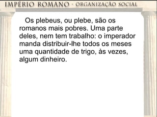 Os plebeus, ou plebe, são os romanos mais pobres. Uma parte deles, nem tem trabalho: o imperador manda distribuir-lhe todos os meses uma quantidade de trigo, às vezes, algum dinheiro. 