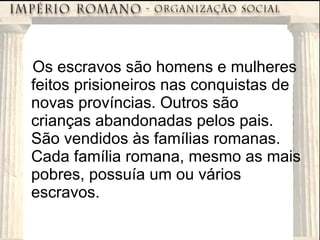 Os escravos são homens e mulheres feitos prisioneiros nas conquistas de novas províncias. Outros são crianças abandonadas pelos pais. São vendidos às famílias romanas. Cada família romana, mesmo as mais pobres, possuía um ou vários escravos. 