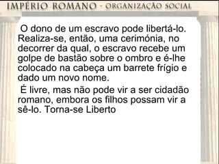 O dono de um escravo pode libertá-lo. Realiza-se, então, uma cerimónia, no decorrer da qual, o escravo recebe um golpe de bastão sobre o ombro e é-lhe colocado na cabeça um barrete frígio e dado um novo nome. É livre, mas não pode vir a ser cidadão romano, embora os filhos possam vir a sê-lo. Torna-se Liberto 
