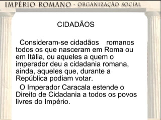 CIDADÃOS Consideram-se cidadãos romanos todos os que nasceram em Roma ou em Itália, ou aqueles a quem o imperador deu a cidadania romana, ainda, aqueles que, durante a República podiam votar. O Imperador Caracala estende o Direito de Cidadania a todos os povos livres do Império. 