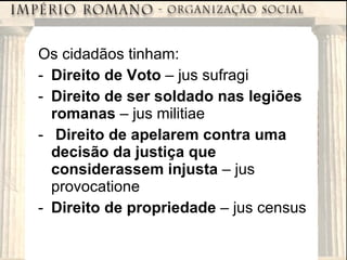 Os cidadãos tinham: Direito de Voto  – jus sufragi Direito de ser soldado nas legiões romanas  – jus militiae Direito de apelarem contra uma decisão da justiça que considerassem injusta  – jus provocatione Direito de propriedade  – jus census 