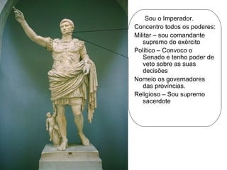 Sou o Imperador. Concentro todos os poderes: Militar – sou comandante supremo do exército Político – Convoco o Senado e tenho poder de veto sobre as suas decisões Nomeio os governadores das províncias. Religioso – Sou supremo sacerdote 