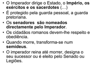 O Imperador dirige o Estado, o  Império, os exércitos e os sacerdotes  (…)  É protegido pela guarda pessoal, a guarda pretoriana. Os  senadores  são nomeados directamente pelo Imperador . Os cidadãos romanos devem-lhe respeito e obediência.  Quando morre, transforma-se num  semideus . O imperador reina até morrer, designa o seu sucessor ou é eleito pelo Senado ou Legiões. 