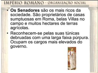 Os Senadores  são os mais ricos da sociedade. São proprietários de casas sumptuosas em Roma, belas Villas no campo e muitos hectares de terras agrícolas. Reconhecem-se pelas suas túnicas debruadas com uma larga faixa púrpura. Ocupam os cargos mais elevados do governo. 