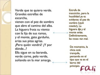 Verde que te quiero verde.  Grandes estrellas de escarcha,  vienen con el pez de sombra  que abre el camino del alba.  La higuera frota su viento  con la lija de sus ramas,  y el monte, gato garduño,  eriza sus pitas agrias.  ¿Pero quién vendrá? ¿Y por dónde...?  Ella sigue en su baranda,  verde carne, pelo verde,  soñando en la mar amarga.  Estrofa de transición, pero la hostilidad ya es evidente: el pez de sombra (¡qué miedo!). La higuera  lija  y el monte  eriza . Definitivamente, las cosas van mal. De momento, la chica está tranquila, pensando en el tipo que va en el barco del principio 