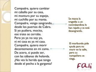 Compadre, quiero cambiar  mi caballo por su casa,  mi montura por su espejo,  mi cuchillo por su manta.  Compadre, vengo sangrando,  desde los puertos de Cabra.  Si yo pudiera, mocito,  ese trato se cerraba.  Pero yo ya no soy yo,  ni mi casa es ya mi casa.  Compadre, quiero morir  decentemente en mi cama.  De acero, si puede ser,  con las sábanas de holanda.  ¿No ves la herida que tengo  desde el pecho a la garganta?  El moribundo pide ayuda para no morir en la calle, pero su compañero se niega. Se masca la tragedia: a un contrabandista le han rajado y se está desangrando.  