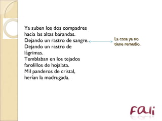 Ya suben los dos compadres  hacia las altas barandas.  Dejando un rastro de sangre.  Dejando un rastro de lágrimas.  Temblaban en los tejados  farolillos de hojalata.  Mil panderos de cristal,  herían la madrugada.  La cosa ya no tiene remedio. 